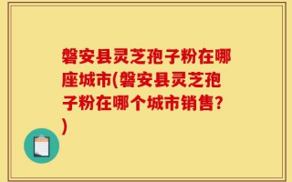 磐安县灵芝孢子粉在哪座城市(磐安县灵芝孢子粉在哪个城市销售？)