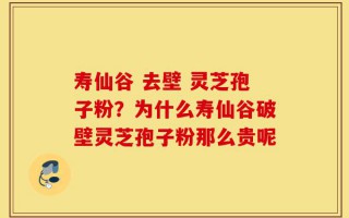 寿仙谷 去壁 灵芝孢子粉？为什么寿仙谷破壁灵芝孢子粉那么贵呢