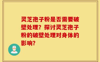 灵芝孢子粉是否需要破壁处理？探讨灵芝孢子粉的破壁处理对身体的影响？