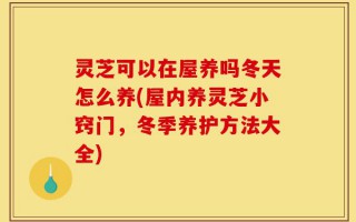 灵芝可以在屋养吗冬天怎么养(屋内养灵芝小窍门，冬季养护方法大全)