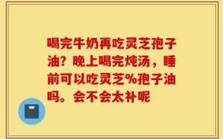 喝完牛奶再吃灵芝孢子油？晚上喝完炖汤，睡前可以吃灵芝%孢子油吗。会不会太补呢