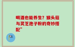 喝酒也能养生？猴头菇与灵芝孢子粉的奇妙搭配”