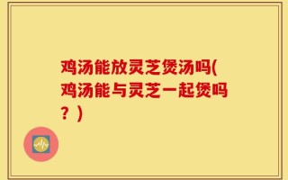 鸡汤能放灵芝煲汤吗(鸡汤能与灵芝一起煲吗？)