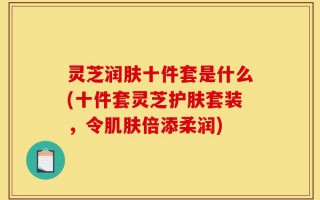 灵芝润肤十件套是什么(十件套灵芝护肤套装，令肌肤倍添柔润)