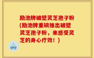 励池牌破壁灵芝孢子粉(励池牌重磅推出破壁灵芝孢子粉，来感受灵芝的身心疗效！)