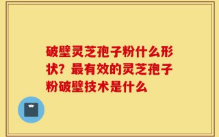 破壁灵芝孢子粉什么形状？最有效的灵芝孢子粉破壁技术是什么