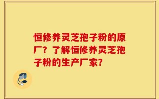 恒修养灵芝孢子粉的原厂？了解恒修养灵芝孢子粉的生产厂家？