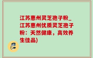 江苏惠州灵芝孢子粉_江苏惠州优质灵芝孢子粉：天然健康，高效养生佳品)