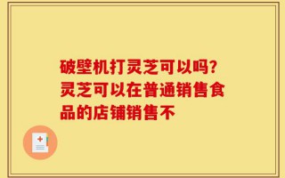 破壁机打灵芝可以吗？灵芝可以在普通销售食品的店铺销售不