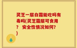 灵芝一层白霜能吃吗有毒吗(灵芝霜层可食用？ 安全性情况如何？)