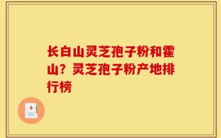 长白山灵芝孢子粉和霍山？灵芝孢子粉产地排行榜