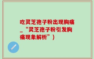 吃灵芝孢子粉出现胸痛_“灵芝孢子粉引发胸痛现象解析”)