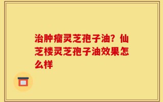 治肿瘤灵芝孢子油？仙芝楼灵芝孢子油效果怎么样