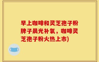 早上咖啡和灵芝孢子粉牌子晨光补氧，咖啡灵芝孢子粉火热上市)