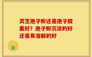灵芝孢子粉还是孢子胶囊好？孢子粉沉淀的好还是易溶解的好