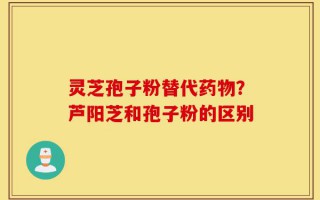 灵芝孢子粉替代药物？芦阳芝和孢子粉的区别