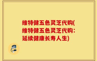 维特健五色灵芝代购(维特健五色灵芝代购：延续健康长寿人生)