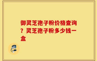 御灵芝孢子粉价格查询？灵芝孢子粉多少钱一盒