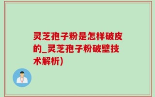 灵芝孢子粉是怎样破皮的_灵芝孢子粉破壁技术解析)