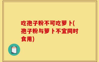 吃孢子粉不可吃萝卜(孢子粉与萝卜不宜同时食用)