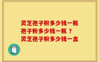 灵芝孢子粉多少钱一瓶孢子粉多少钱一瓶 ？灵芝孢子粉多少钱一盒