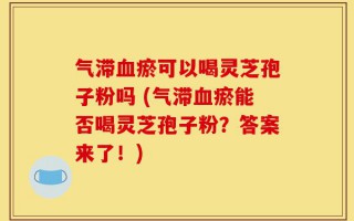气滞血瘀可以喝灵芝孢子粉吗 (气滞血瘀能否喝灵芝孢子粉？答案来了！)