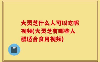 大灵芝什么人可以吃呢视频(大灵芝有哪些人群适合食用视频)