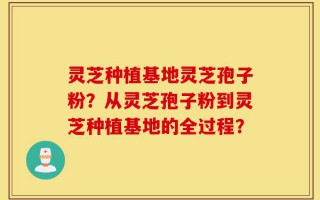 灵芝种植基地灵芝孢子粉？从灵芝孢子粉到灵芝种植基地的全过程？