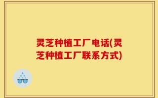 灵芝种植工厂电话(灵芝种植工厂联系方式)