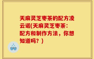 天麻灵芝枣茶的配方凌云诺(天麻灵芝枣茶：配方和制作方法，你想知道吗？)