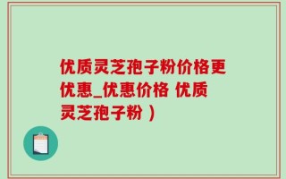 优质灵芝孢子粉价格更优惠_优惠价格 优质灵芝孢子粉 )