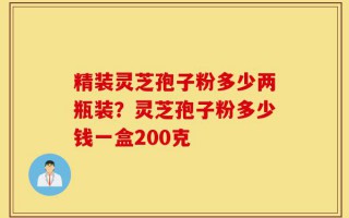 精装灵芝孢子粉多少两瓶装？灵芝孢子粉多少钱一盒200克