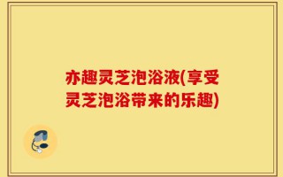 亦趣灵芝泡浴液(享受灵芝泡浴带来的乐趣)