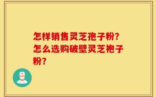 怎样销售灵芝孢子粉？怎么选购破壁灵芝袍子粉？