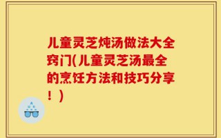 儿童灵芝炖汤做法大全窍门(儿童灵芝汤最全的烹饪方法和技巧分享！)