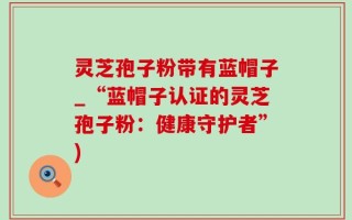 灵芝孢子粉带有蓝帽子_“蓝帽子认证的灵芝孢子粉：健康守护者”)