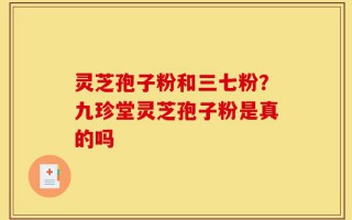 灵芝孢子粉和三七粉？九珍堂灵芝孢子粉是真的吗