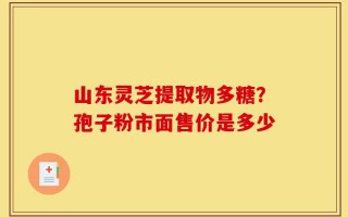 山东灵芝提取物多糖？孢子粉市面售价是多少