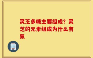 灵芝多糖主要组成？灵芝的元素组成为什么有氮