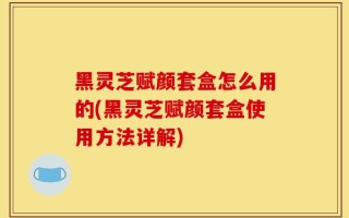 黑灵芝赋颜套盒怎么用的(黑灵芝赋颜套盒使用方法详解)