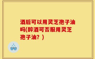 酒后可以用灵芝孢子油吗(醉酒可否服用灵芝孢子油？)
