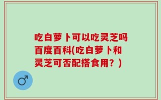 吃白萝卜可以吃灵芝吗百度百科(吃白萝卜和灵芝可否配搭食用？)