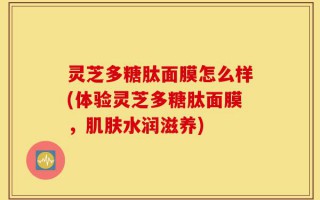 灵芝多糖肽面膜怎么样(体验灵芝多糖肽面膜，肌肤水润滋养)