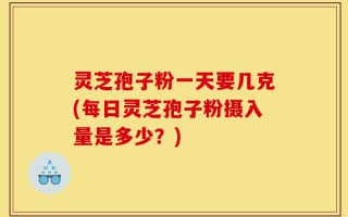 灵芝孢子粉一天要几克(每日灵芝孢子粉摄入量是多少？)