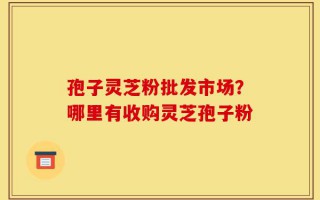 孢子灵芝粉批发市场？哪里有收购灵芝孢子粉