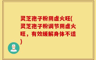 灵芝孢子粉阴虚火旺(灵芝孢子粉调节阴虚火旺，有效缓解身体不适)