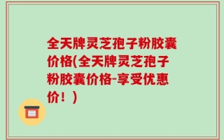 全天牌灵芝孢子粉胶囊价格(全天牌灵芝孢子粉胶囊价格-享受优惠价！)