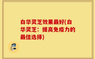 白华灵芝效果最好(白华灵芝：提高免疫力的最佳选择)