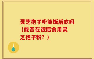 灵芝孢子粉能饭后吃吗 (能否在饭后食用灵芝孢子粉？)