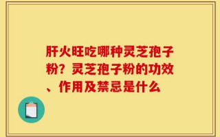 肝火旺吃哪种灵芝孢子粉？灵芝孢子粉的功效、作用及禁忌是什么